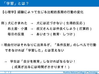 「学習」とは？

【心理学】経験によって生じる比較的長期の行動の変化


例）犬にかまれた　→　犬には近づかない（生得的反応）
　　お土産・小遣　→　叔父さんとは仲良くしよう（打算的）　
　　毎日の反復　　→　あいさつ（教育・しつけ）


□ 理由付けはそれなりに出来るが、「条件反射」のレベルで行動
 できなければ「学習した」とは言えない


　→　学生は「自分を教育」しなければならない！
　　　（成果が出るには時間がかかります！）
 5 / １２            Kushiro National College of Technology
 