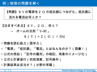 例）物理の問題を解く

 【問題】９ V の電源を２ Ω の抵抗器につなげた。抵抗器に
    流れる電流は何 A か？

【注目すべき点】９ V 、２ Ω 、何 A ？
　　　→　オームの法則「 V=RI 」
　　　　　　　９（ V ）＝２（ Ω ） × I[A]

□ 問題を読む能力（語学力）
□ 「電源」「抵抗器」「電流」とはなんなのか？（語彙！）
□ 公式の想起（「記号の羅列」の暗記、現象のイメージ化）
□ 立式と計算遂行（四則演算、記号操作）
□ 計算結果は妥当か？（分野の常識）
 6 / １２                   Kushiro National College of Technology
 