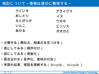 暗記について～情報は適切に整理する～
          うぐいす            アライグマ
          おしどり            イヌ
          えとぴりか           ウサギ
          いんこ             エゾリス
          あひる             オオカミ


□ 分類する（類似点、相違点を見つける）
□ 表にしてみる（順序付け）
□ 図にしてみる（視覚化）
□ 語呂合わせ（音声化、意味の付加）
□ 単語の起源、理屈を理解する（ bi-cycle 、 tri-cycle ）

 8 / １２                        Kushiro National College of Technology
 