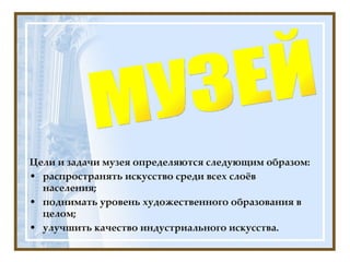Цели и задачи музея определяются следующим образом: распространять искусство среди всех слоёв населения; поднимать уровень художественного образования в целом; улучшить качество индустриального искусства. МУЗЕЙ 