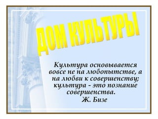 Культура основывается вовсе не на любопытстве, а на любви к совершенству; культура - это познание совершенства.  Ж. Бизе  ДОМ КУЛЬТУРЫ 