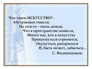Что такое ИСКУССТВО? -   Абстракция смысла;   На холсте – пыль дождя,   Что в пространстве повисла,   Много нас, кто к искусству   Прикоснуться стремится,   Окунуться, раскрыться   И, быть может, забыться… С. Филиппенков 