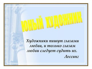 Художники пишут глазами любви, и только глазам любви следует судить их.  Лeссинг   ЮНЫЙ  ХУДОЖНИК 