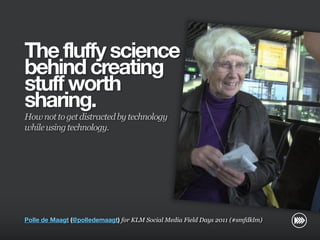 The fluffy science
                       behind creating
                       stuff worth
                       sharing.
                       How not to get distracted by technology
                       while using technology.
© InSites Consulting




                       Polle de Maagt (@polledemaagt) for KLM Social Media Field Days 2011 (#smfdklm)

                                                                                                Conversation readiness   1
 