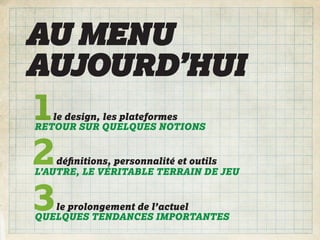 AU MENU
AUJOURD’HUI
1  le design, les plateformes
RETOUR SUR QUELQUES NOTIONS


2   déﬁnitions, personnalité et outils
L’AUTRE, LE VÉRITABLE TERRAIN DE JEU


3  le prolongement de l’actuel
QUELQUES TENDANCES IMPORTANTES
 