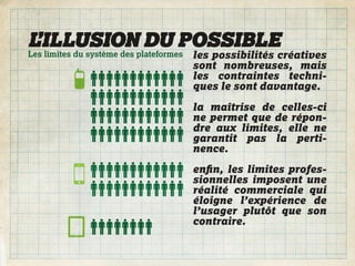 L’ILLUSION DU POSSIBLE
Les limites du système des plateformes   les possibilités créatives
                                         sont nombreuses, mais
                                         les contraintes techni-
                                         ques le sont davantage.

                                         la maîtrise de celles-ci
                                         ne permet que de répon-
                                         dre aux limites, elle ne
                                         garantit pas la perti-
                                         nence.
                                         enﬁn, les limites profes-
                                         sionnelles imposent une
                                         réalité commerciale qui
                                         éloigne l’expérience de
                                         l’usager plutôt que son
                                         contraire.
 