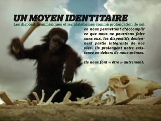 UN MOYENetIDENTITAIRE de soi
Les dispositifs numériques les plateformes comme prolongation
                                en nous permettant d’accomplir
                                ce que nous ne pourrions faire
                                sans eux, les dispositifs devien-
                                nent partie intégrante de nos
                                vies. Ils prolongent notre exis-
                                tence en dehors de nous-mêmes.

                                Ils nous font « être » autrement.
 