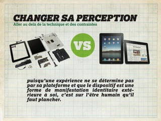 CHANGER SA PERCEPTION
Aller au delà de la technique et des contraintes




     puisqu’une expérience ne se détermine pas
     par sa plateforme et que le dispositif est une
     forme de manifestation identitaire exté-
     rieure à soi, c’est sur l’être humain qu’il
     faut plancher.
 
