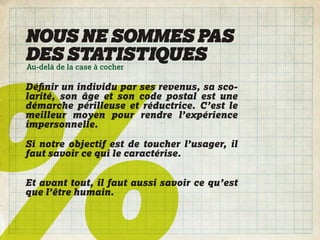 NOUS NE SOMMES PAS
DES STATISTIQUES
Au-delà de la case à cocher

Déﬁnir un individu par ses revenus, sa sco-
larité, son âge et son code postal est une
démarche périlleuse et réductrice. C’est le
meilleur moyen pour rendre l’expérience
impersonnelle.

Si notre objectif est de toucher l’usager, il
faut savoir ce qui le caractérise.


Et avant tout, il faut aussi savoir ce qu’est
que l’être humain.
 
