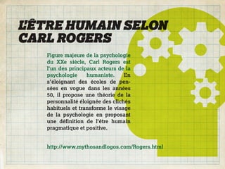 L’ÊTRE HUMAIN SELON
CARL ROGERS
   Figure majeure de la psychologie
   du XXe siècle, Carl Rogers est
   l’un des principaux acteurs de la
   psychologie     humaniste.     En
   s’éloignant des écoles de pen-
   sées en vogue dans les années
   50, il propose une théorie de la
   personnalité éloignée des clichés
   habituels et transforme le visage
   de la psychologie en proposant
   une définition de l’être humain
   pragmatique et positive.


   http://www.mythosandlogos.com/Rogers.html
 