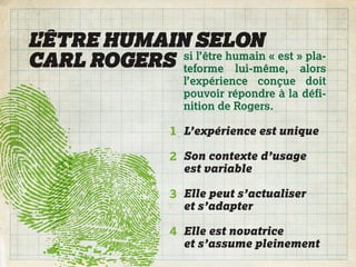 L’ÊTRE HUMAIN SELON
CARL ROGERS teforme lui-même, alors
             si l’être humain « est » pla-

                     l’expérience conçue doit
                     pouvoir répondre à la défi-
                     nition de Rogers.

                   1 L’expérience est unique

                   2 Son contexte d’usage
                     est variable

                   3 Elle peut s’actualiser
                     et s’adapter

                   4 Elle est novatrice
                     et s’assume pleinement
 