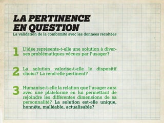 LA PERTINENCE
EN QUESTIONles données récoltées
La validation de la conformité avec




1   L’idée représente-t-elle une solution à diver-
    ses problématiques vécues par l’usager?



2   La solution valorise-t-elle le
    choisi? La rend-elle pertinent?
                                        dispositif




3   Humanise-t-elle la relation que l’usager aura
    avec une plateforme en lui permettant de
    rejoindre les différentes dimensions de sa
    personnalité? La solution est-elle unique,
    honnête, malléable, actualisable?
 