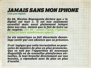 JAMAIS SANS MON IPHONE
L’ère post-digitale

En 98, Nicolas Negroponte déclare que « le
digital est tout ». Il est non seulement
essentiel mais aussi pleinement intégré
dans nos vies. Autant que le fait de boire ou
de respirer. (en 98 : avant l’ipod, l’iphone,
l’iPad et leurs nombreuses apps!).
La vie numérique se fait désormais davan-
tage sentir par son absence que sa présence.

Il est logique que cette incrustation se pour-
suive de manière de plus en plus prononcée.
Que ce soit par l’apparition de nouveaux
dispositifs ou de nouvelles plateformes vir-
tuelles, le tout branché directement sur nos
besoins, y répondant avec de plus en plus
d’acuité.
 