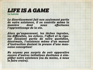 LIFE IS A GAME
La ludicité

Le divertissement fait non seulement partie
de notre existence, il en contrôle même la
manière      dont       nous     eﬀectuons
l’apprentissage de la vie.

Alors qu’auparavant, les tâches ingrates,
les diﬃcultés, les échecs, l’eﬀort et la rigu-
eur faisaient partie de notre quotidien,
désormais, l’existence même d’un manuel
d’instruction devient la preuve d’une mau-
vaise conception!

Ne soyons pas surpris de voir apparaître
encore d’autres initiatives destinées à sim-
pliﬁer notre existence (ou du moins, à nous
le faire croire).
 