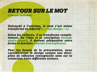 RETOUR SUR LE MOT
C’est quoi finalement?



Galvaudé à l’extrême, le nom s’est même
transformé en adjectif (« c’est design ! »)

Selon les cultures, il se transforme complè-
tement. De l’idée et la conception (monde
anglo-saxon), il devient adéquation entre
forme et fonction (monde francophone).

Pour les besoin de la présentation, nous
considérerons le design comme une disci-
pline de réﬂexion conceptuelle axée sur la
connexion entre diﬀérents acteurs.
 
