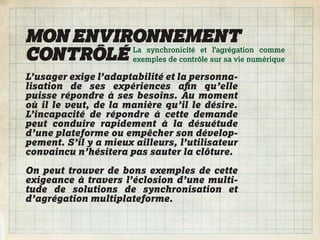 MON ENVIRONNEMENT
CONTRÔLÉ exemples de contrôle sur sa vie numérique
         La synchronicité et l’agrégation comme


L’usager exige l’adaptabilité et la personna-
lisation de ses expériences aﬁn qu’elle
puisse répondre à ses besoins. Au moment
où il le veut, de la manière qu’il le désire.
L’incapacité de répondre à cette demande
peut conduire rapidement à la désuétude
d’une plateforme ou empêcher son dévelop-
pement. S’il y a mieux ailleurs, l’utilisateur
convaincu n’hésitera pas sauter la clôture.

On peut trouver de bons exemples de cette
exigeance à travers l’éclosion d’une multi-
tude de solutions de synchronisation et
d’agrégation multiplateforme.
 