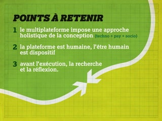 POINTS À RETENIR
1   le multiplateforme impose une approche
    holistique de la conception (techno + psy + socio)

2   la plateforme est humaine, l’être humain
    est dispositif

3   avant l’exécution, la recherche
    et la réflexion.
 