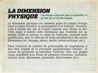 LA DIMENSION
PHYSIQUE qu’elle est, ce qu’elle dégage.
          L’enveloppe charnelle dans sa globalité, ce


La dimension physique est rarement prise en compte lorsque
vient le temps d’évaluer la personnalité d’un individu. Pourtant,
c’est à travers elle que le contact premier avec l’Autre se fait.
C’est aussi à travers cette dimension que l’individu est au
monde. Enfin et surtout, le corps de l’individu, excluant toute
qualification, sera le véhicule de toute manifestation des autres
dimensions (ex, langage, pleurs, amitié, action politique, etc.).

Dans l’exercice de création de personnalité de l’expérience, il
faut tenir compte de la principale caractéristique évaluée : le
niveau de proximité qu’entretient l’individu avec son propre
corps, manifesté sous forme de présence (charisme, confiance,
charme, force, délicatesse, sensualité, détachement, etc.).
 