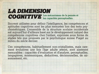 LA DIMENSION
COGNITIVE les capacités perceptuelles.
          Les mécanismes de la pensée et


Souvent utilisées pour définir l’intelligence, les compétences et
aptitudes cognitives sont les plus mesurées lors des tests psy-
chométriques. L’ensemble de la structure scolaire occidentale
est aujourd’hui d’ailleurs basé sur le développement naturel des
compétences cognitives chez l’enfant, exprimée sous forme de
stades tels que proposés par le psychologue suisse Piaget au
milieu du siècle dernier.

Ces compétences, habituellement non-cristallisées, mais rare-
ment évolutives une fois l’âge adulte atteint, sont aisément
mesurables : capacités d’évaluation et d’analyse, perceptuelles.
langagières, mnémoniques, déductives, décisionnelles, de rai-
sonnement, etc.
 