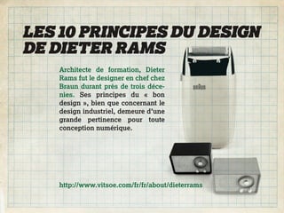 LES 10 PRINCIPES DU DESIGN
DE DIETER RAMS
    Architecte de formation, Dieter
    Rams fut le designer en chef chez
    Braun durant près de trois déce-
    nies. Ses principes du « bon
    design », bien que concernant le
    design industriel, demeure d’une
    grande pertinence pour toute
    conception numérique.




    http://www.vitsoe.com/fr/fr/about/dieterrams
 