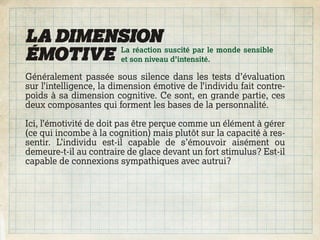 LA DIMENSION
ÉMOTIVE et son niveau d’intensité.
        La réaction suscité par le monde sensible


Généralement passée sous silence dans les tests d’évaluation
sur l’intelligence, la dimension émotive de l’individu fait contre-
poids à sa dimension cognitive. Ce sont, en grande partie, ces
deux composantes qui forment les bases de la personnalité.

Ici, l’émotivité de doit pas être perçue comme un élément à gérer
(ce qui incombe à la cognition) mais plutôt sur la capacité à res-
sentir. L’individu est-il capable de s’émouvoir aisément ou
demeure-t-il au contraire de glace devant un fort stimulus? Est-il
capable de connexions sympathiques avec autrui?
 