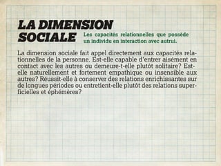 LA DIMENSION
SOCIALE un individu en interaction avec autrui.
        Les capacités relationnelles que possède


La dimension sociale fait appel directement aux capacités rela-
tionnelles de la personne. Est-elle capable d’entrer aisément en
contact avec les autres ou demeure-t-elle plutôt solitaire? Est-
elle naturellement et fortement empathique ou insensible aux
autres? Réussit-elle à conserver des relations enrichissantes sur
de longues périodes ou entretient-elle plutôt des relations super-
ficielles et éphémères?
 