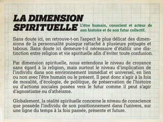 LA DIMENSION
SPIRITUELLE son histoire et de son futur collectif.
            L’être humain, conscient et acteur de


Sans doute ici, on retrouve-t-on l’aspect le plus délicat des dimen-
sions de la personnalité puisque rattaché à plusieurs préjugés et
tabous. Sans doute ici demeure-t-il nécessaire d’établir une dis-
tinction entre religion et vie spirituelle afin d’éviter toute confusion.

Par dimension spirituelle, nous entendons le niveau de croyance
sans égard à la religion, mais surtout le niveau d’implication de
l’individu dans son environnement immédiat et universel, en lien
ou non avec l’être humain ou le présent. Il peut donc s’agir à la fois
de moralité, d’écologie, de politique, de préservation de l’histoire
ou d’actions sociales posées vers le futur comme il peut s’agir
d’agnostisme ou d’athéisme.

Globalement, la réalité spirituelle concerne le niveau de conscience
que possède l’individu de son positionnement dans l’univers, sur
une ligne du temps à la fois passée, présente et future.
 