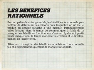 LES BÉNÉFICES
RATIONNELS
Second palier de notre pyramide, les bénéfices fonctionnels per-
mettent de déterminer les raisons pour lesquelles on utilise le
produit ou service rattaché à une marque. Particulièrement
utiles lorsque vient le temps de communiquer à l’aide de la
marque, les bénéfices fonctionnels s’avèrent également perti-
nents lorsque vient le temps d’orienter la création et le dévelop-
pement de l’expérience.

Attention : il s’agit ici des bénéfices rattachés aux fonctionnali-
tés et s’expriment uniquement de manière rationnelle.
 