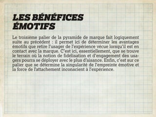 LES BÉNÉFICES
ÉMOTIFS
Le troisième palier de la pyramide de marque fait logiquement
suite au précédent : il permet ici de déterminer les avantages
émotifs que retire l’usager de l’expérience vécue lorsqu’il est en
contact avec la marque. C’est ici, essentiellement, que se trouve
le terrain où la notion de fidélisation et d’engagement des usa-
gers pourra se déployer avec le plus d’aisance. Enfin, c’est sur ce
palier que se détermine la singularité de l’empreinte émotive et
la force de l’attachement inconscient à l’expérience.
 