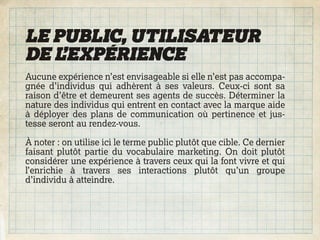 LE PUBLIC, UTILISATEUR
DE L’EXPÉRIENCE
Aucune expérience n’est envisageable si elle n’est pas accompa-
gnée d’individus qui adhèrent à ses valeurs. Ceux-ci sont sa
raison d’être et demeurent ses agents de succès. Déterminer la
nature des individus qui entrent en contact avec la marque aide
à déployer des plans de communication où pertinence et jus-
tesse seront au rendez-vous.

À noter : on utilise ici le terme public plutôt que cible. Ce dernier
faisant plutôt partie du vocabulaire marketing. On doit plutôt
considérer une expérience à travers ceux qui la font vivre et qui
l’enrichie à travers ses interactions plutôt qu’un groupe
d’individu à atteindre.
 