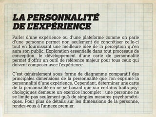 LA PERSONNALITÉ
DE L’EXPÉRIENCE
Parler d’une expérience ou d’une plateforme comme on parle
d’une personne permet non seulement de concrétiser celle-ci
tout en fournissant une meilleure idée de la perception qu’en
aura son public. Exploration essentielle dans tout processus de
conception, le développement d’une carte de personnalité
permet d’offrir un outil de référence majeur pour tous ceux qui
doivent composer avec l’expérience.

C’est généralement sous forme de diagramme comparatif des
principales dimensions de la personnalité que l’on exprime la
personnalité d’une expérience. Cependant, déterminer une carte
de la personnalité en ne se basant que sur certains traits psy-
chologiques demeure un exercice incomplet : une personne ne
se limite pas seulement qu’à de simples mesures psychométri-
ques. Pour plus de détails sur les dimensions de la personne,
rendez-vous à l’annexe premier.
 