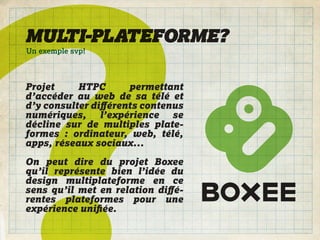 MULTI-PLATEFORME?
Un exemple svp!



Projet     HTPC      permettant
d’accéder au web de sa télé et
d’y consulter diﬀérents contenus
numériques, l’expérience se
décline sur de multiples plate-
formes : ordinateur, web, télé,
apps, réseaux sociaux...

On peut dire du projet Boxee
qu’il représente bien l’idée du
design multiplateforme en ce
sens qu’il met en relation diﬀé-
rentes plateformes pour une
expérience uniﬁée.
 