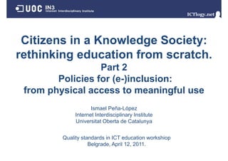 Citizens in a Knowledge Society:
 Ci i     i    K   l d S i
rethinking education from scratch.
                          scratch
                  Part 2
        Policies for (e-)inclusion:
 from physical access to meaningful use
                     Ismael P ñ Ló
                     I      l Peña-López
              Internet Interdisciplinary Institute
              Universitat Oberta de Catalunya


         Quality standards in ICT education workshiop
                    Belgrade, April 12, 2011.
                    B l d A il 12 2011
 