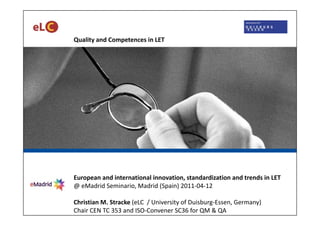 Quality and Competences in LET




European and international innovation, standardization and trends in LET 
@ eMadrid Seminario, Madrid (Spain) 2011‐04‐12

Christian M. Stracke (eLC  / University of Duisburg‐Essen, Germany)
Chair CEN TC 353 and ISO‐Convener SC36 for QM & QA
 