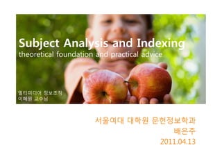 Subject Analysis and Indexing
theoretical foundation and practical advice




멀티미디어 정보조직
이혜원 교수님



                      서울여대 대학원 문헌정보학과
                                   배은주
                                2011.04.13
 