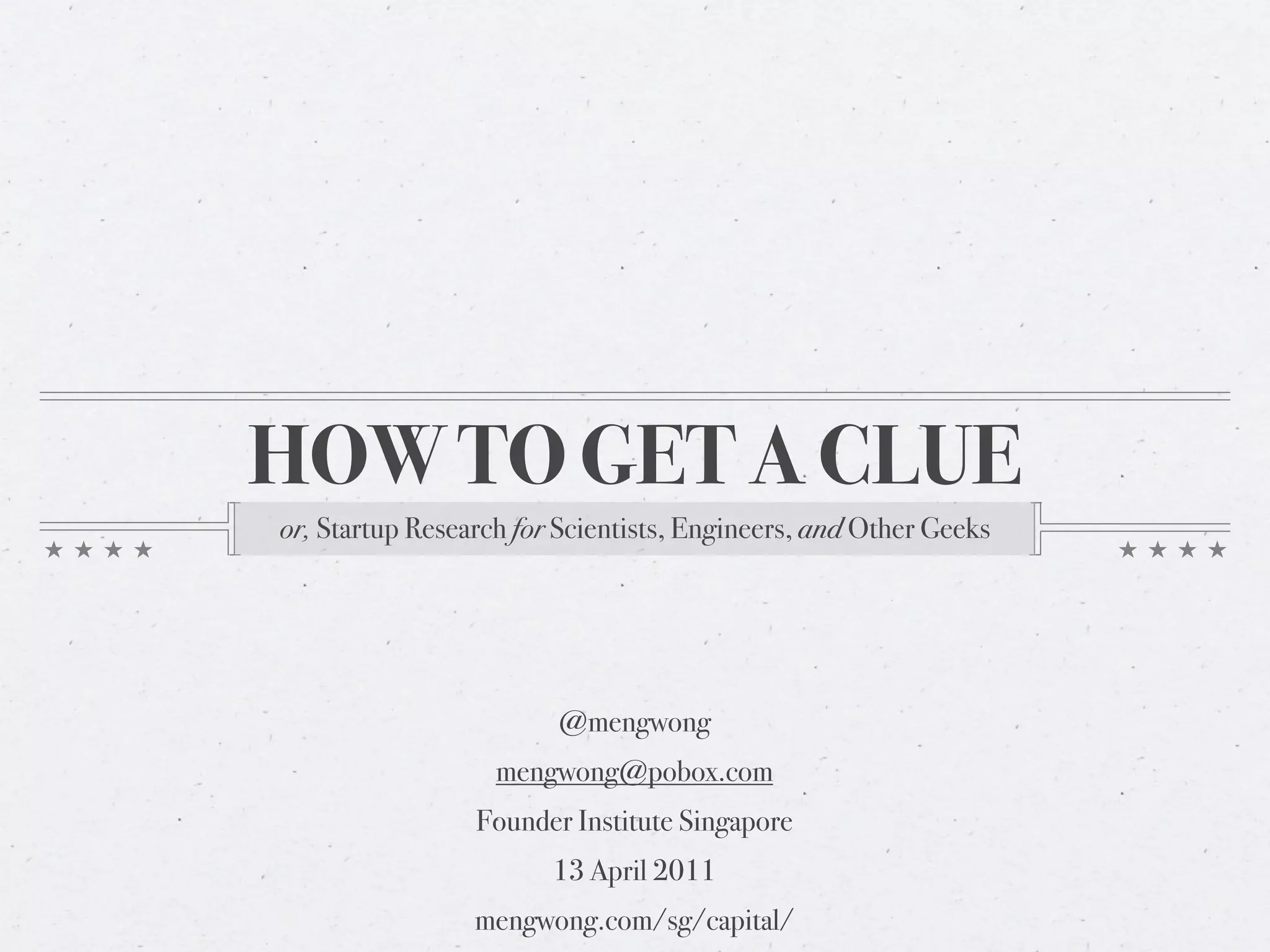 HOW TO GET A CLUE
or, Startup Research for Scientists, Engineers, and Other Geeks




                        @mengwong
                   mengwong@pobox.com
                 Founder Institute Singapore
                        13 April 2011
                 mengwong.com/sg/capital/
 