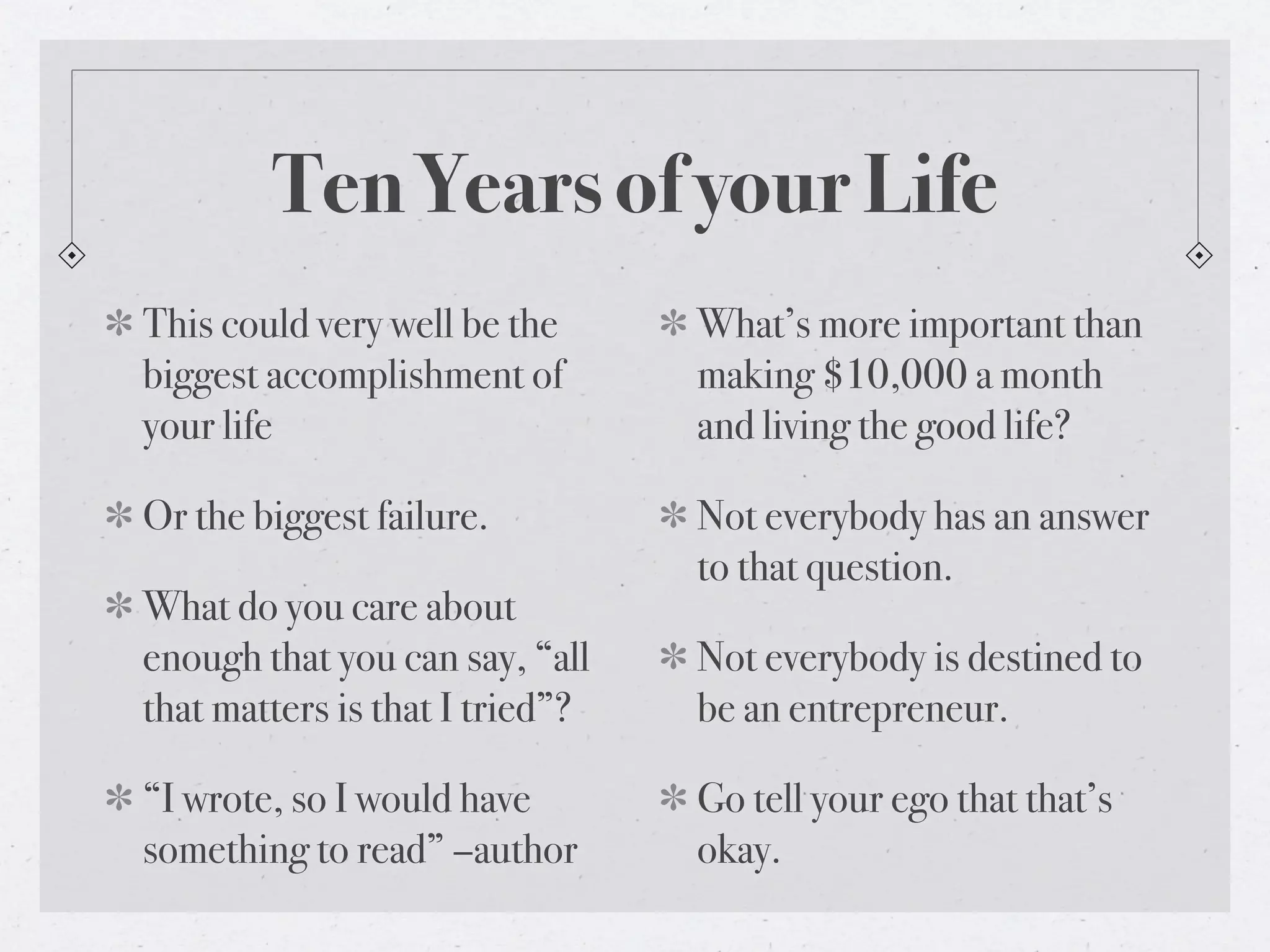 Ten Years of your Life
This could very well be the      What’s more important than
biggest accomplishment of        making $10,000 a month
your life                        and living the good life?

Or the biggest failure.          Not everybody has an answer
                                 to that question.
What do you care about
enough that you can say, “all    Not everybody is destined to
that matters is that I tried”?   be an entrepreneur.

“I wrote, so I would have        Go tell your ego that that’s
something to read” –author       okay.
 