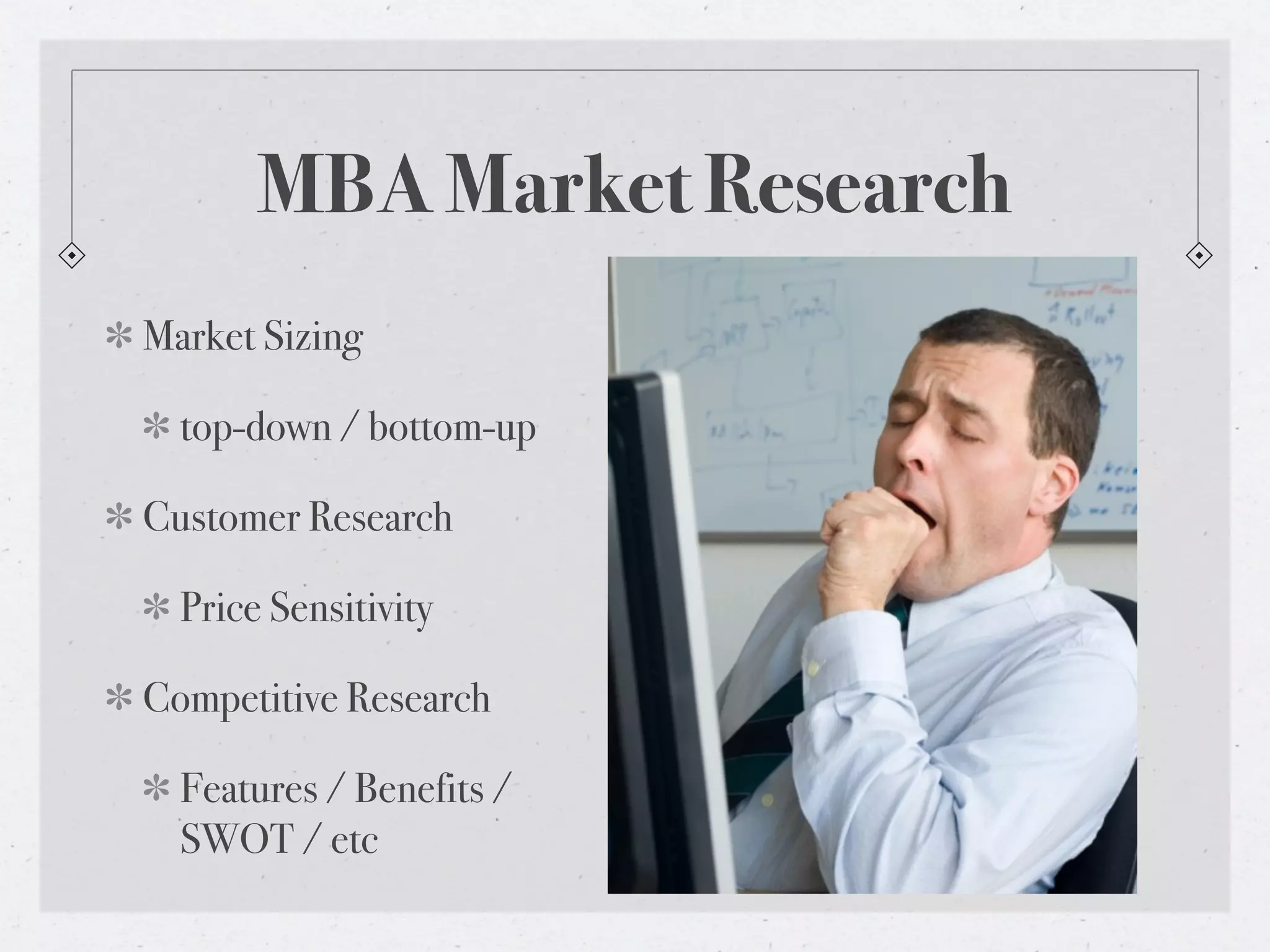 MBA Market Research
Market Sizing

  top-down / bottom-up

Customer Research

  Price Sensitivity

Competitive Research

  Features / Benefits /
  SWOT / etc
 