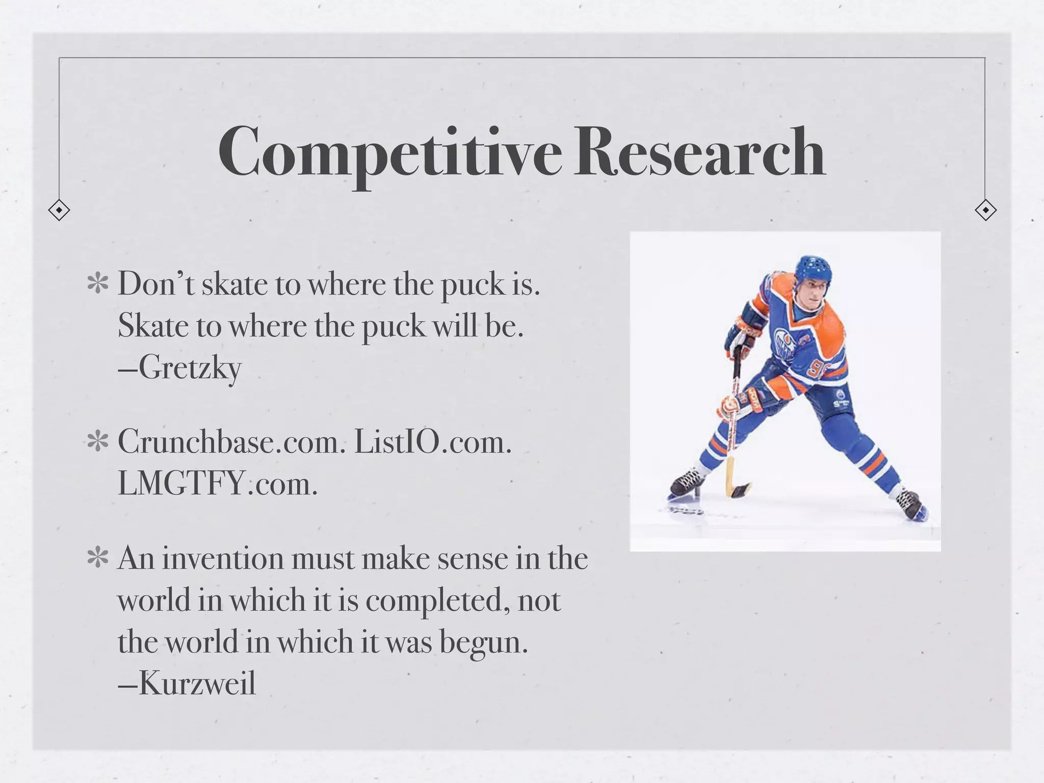 Competitive Research
Don’t skate to where the puck is.
Skate to where the puck will be.
—Gretzky

Crunchbase.com. ListIO.com.
LMGTFY.com.

An invention must make sense in the
world in which it is completed, not
the world in which it was begun.
—Kurzweil
 