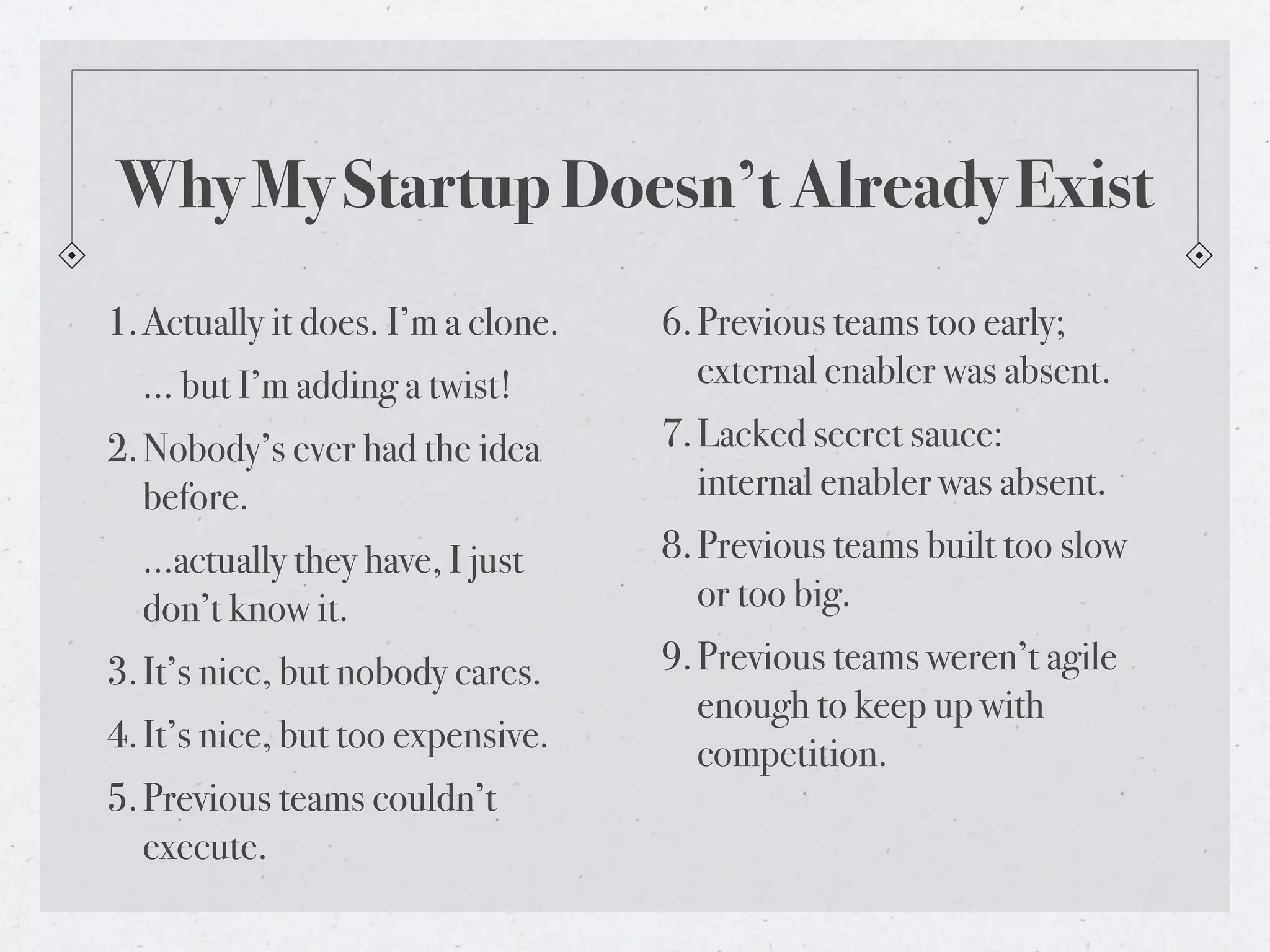 Why My Startup Doesn’t Already Exist
1. Actually it does. I’m a clone.   6. Previous teams too early;
  … but I’m adding a twist!            external enabler was absent.
2. Nobody’s ever had the idea       7. Lacked secret sauce:
   before.                             internal enabler was absent.
  …actually they have, I just       8. Previous teams built too slow
  don’t know it.                       or too big.
3. It’s nice, but nobody cares.     9. Previous teams weren’t agile
                                       enough to keep up with
4. It’s nice, but too expensive.       competition.
5. Previous teams couldn’t
   execute.
 