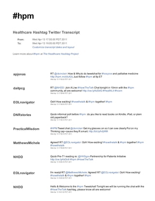 #hpm
Healthcare Hashtag Twitter Transcript
   From:        Wed Apr 13 17:55:00 PDT 2011
   To:          Wed Apr 13 19:05:00 PDT 2011
                Customize transcript dates and layout

Learn more about #hpm at The Healthcare Hashtag Project




apjonas                        RT @ctsinclair: How & Why to do tweetchat for #hospice and palliative medicine
                               http://hpm.md/dcA3ij Just follow #hpm at 9p ET
                               Wed Apr 13 17:55:23 PDT 2011




daitpcg                        RT @NHDD: Join A Live #HaveTheTalk Chat tonight in 10min with the #hpm
                               community, all are welcome! http://ow.ly/4zOdG #HealthLit #hcsm
                               Wed Apr 13 17:58:40 PDT 2011




EOLnavigator                   Ooh! How exciting! #havethetalk & #hpm together! #hpm
                               Wed Apr 13 17:58:53 PDT 2011




DNRstories                     Quick informal poll before #hpm: do you like to read books on Kindle, iPad, or plain
                               old paperback?
                               Wed Apr 13 17:59:14 PDT 2011




PracticalWisdom                #HPM Tweet chat @ctsinclair Get my glasses on so I can see clearly Put on my
                               Thinking cap~cause they R smart. http://bit.ly/hrIjWM
                               Wed Apr 13 17:59:19 PDT 2011




MatthewsMichele                Agreed! RT @EOLnavigator: Ooh! How exciting! #havethetalk & #hpm together! #hpm
                               #havethetalk
                               Wed Apr 13 17:59:29 PDT 2011




NHDD                           Quick Pre-T1 reading re: @HHSgov Partnership for Patients Initiative
                               http://ow.ly/4zOo9 #hpm #HaveTheTalk
                               Wed Apr 13 18:00:16 PDT 2011




EOLnavigator                   I'm ready! RT @MatthewsMichele: Agreed! RT @EOLnavigator: Ooh! How exciting!
                               #havethetalk & #hpm together! #hpm
                               Wed Apr 13 18:00:42 PDT 2011




NHDD                           Hello & Welcome to the #hpm Tweetchat! Tonight we will be running the chat with the
                               #HaveTheTalk hashtag, please know all are welcome!
                               Wed Apr 13 18:01:03 PDT 2011
 