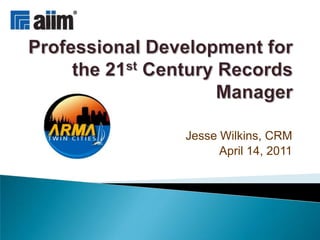 Professional Development for the 21st Century Records Manager Jesse Wilkins, CRM April 14, 2011 