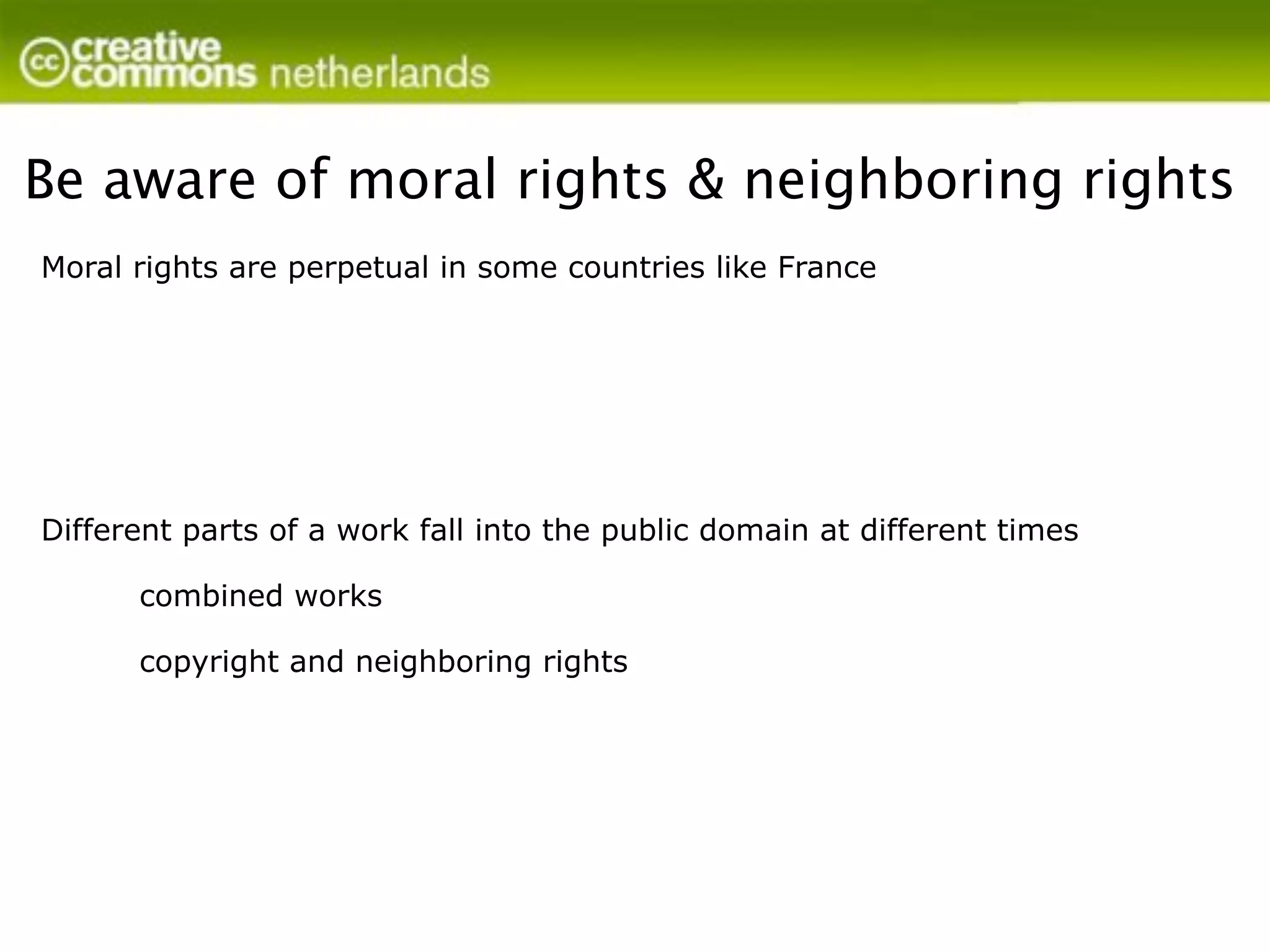 Be aware of moral rights & neighboring rights
Moral rights are perpetual in some countries like France




Different parts of a work fall into the public domain at different times

      combined works

      copyright and neighboring rights
 