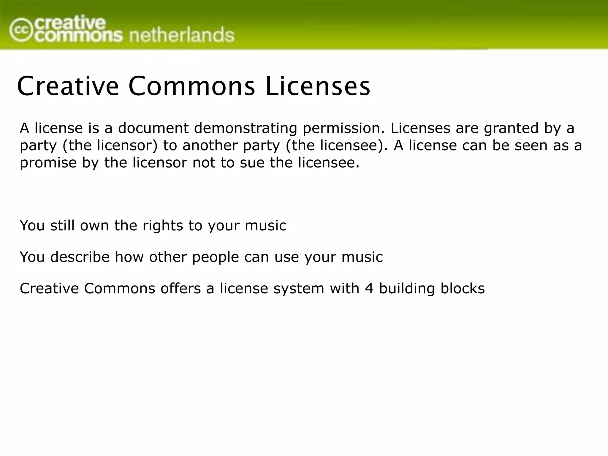 Creative Commons Licenses
A license is a document demonstrating permission. Licenses are granted by a
party (the licensor) to another party (the licensee). A license can be seen as a
promise by the licensor not to sue the licensee.



You still own the rights to your music

You describe how other people can use your music

Creative Commons offers a license system with 4 building blocks
 