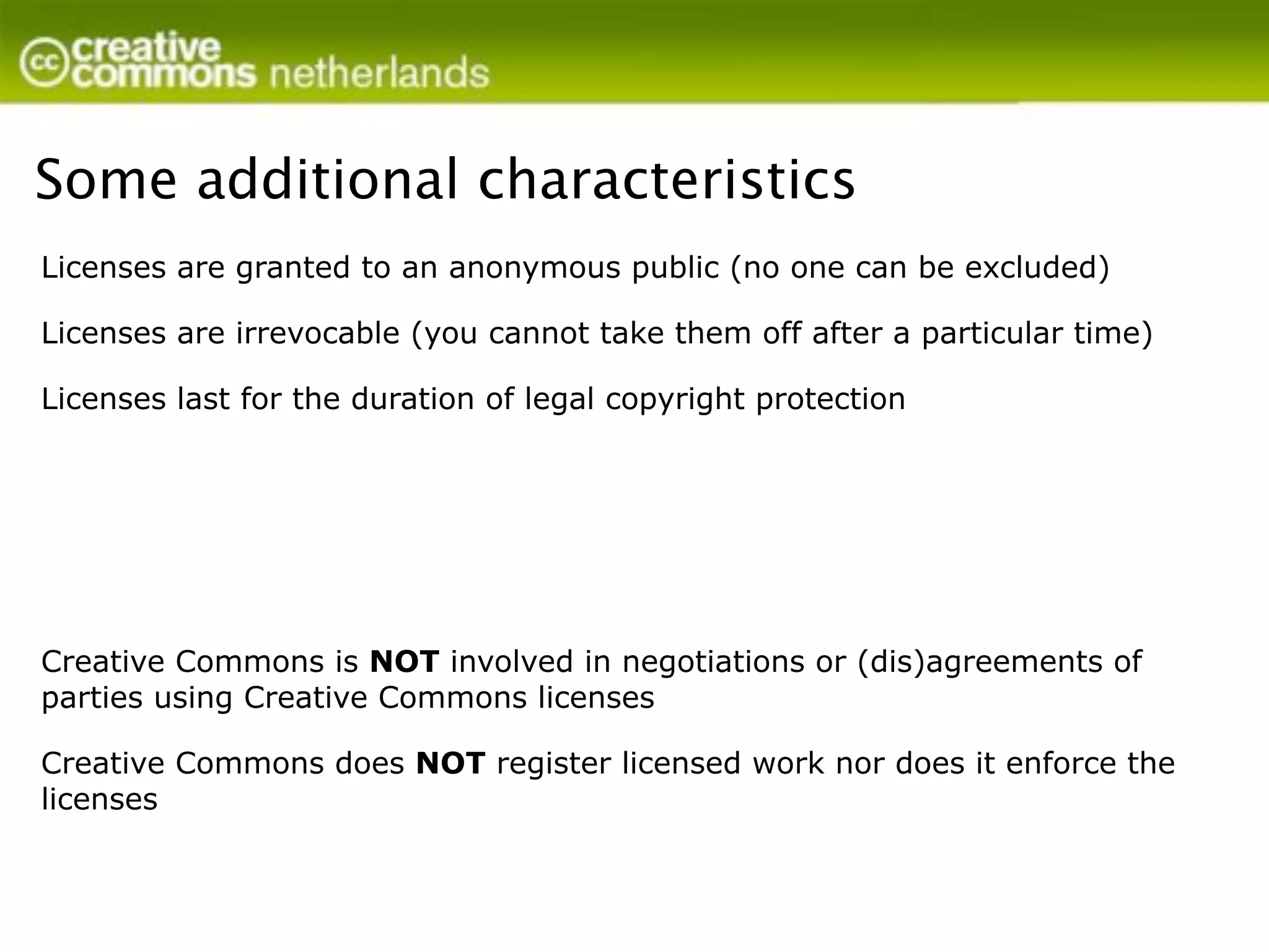Some additional characteristics
Licenses are granted to an anonymous public (no one can be excluded)

Licenses are irrevocable (you cannot take them off after a particular time)

Licenses last for the duration of legal copyright protection




Creative Commons is NOT involved in negotiations or (dis)agreements of
parties using Creative Commons licenses

Creative Commons does NOT register licensed work nor does it enforce the
licenses
 