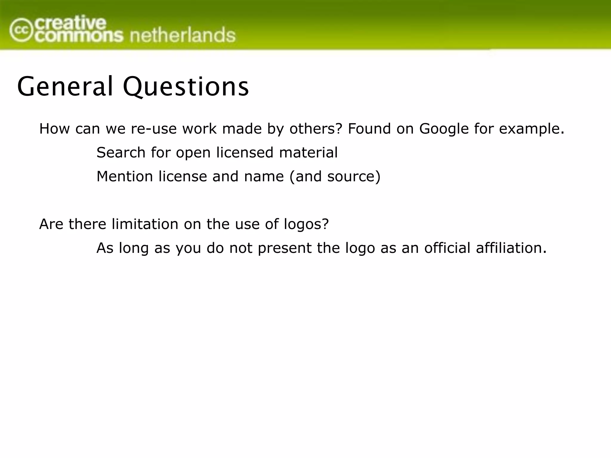 General Questions
 How can we re-use work made by others? Found on Google for example.
         Search for open licensed material
         Mention license and name (and source)


 Are there limitation on the use of logos?
         As long as you do not present the logo as an official affiliation.
 