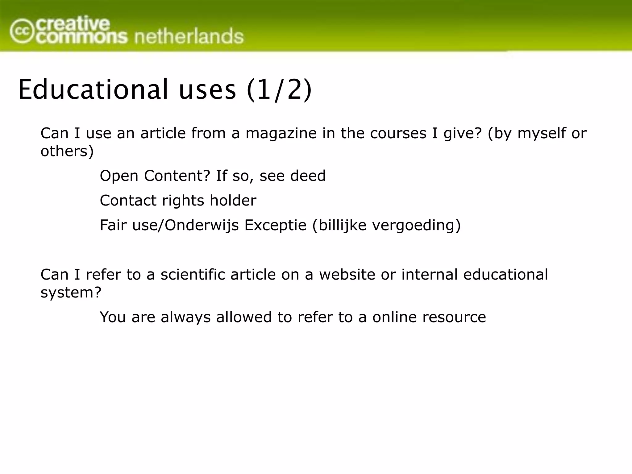 Educational uses (1/2)
 Can I use an article from a magazine in the courses I give? (by myself or
 others)
         Open Content? If so, see deed
         Contact rights holder
         Fair use/Onderwijs Exceptie (billijke vergoeding)


 Can I refer to a scientific article on a website or internal educational
 system?
         You are always allowed to refer to a online resource
 