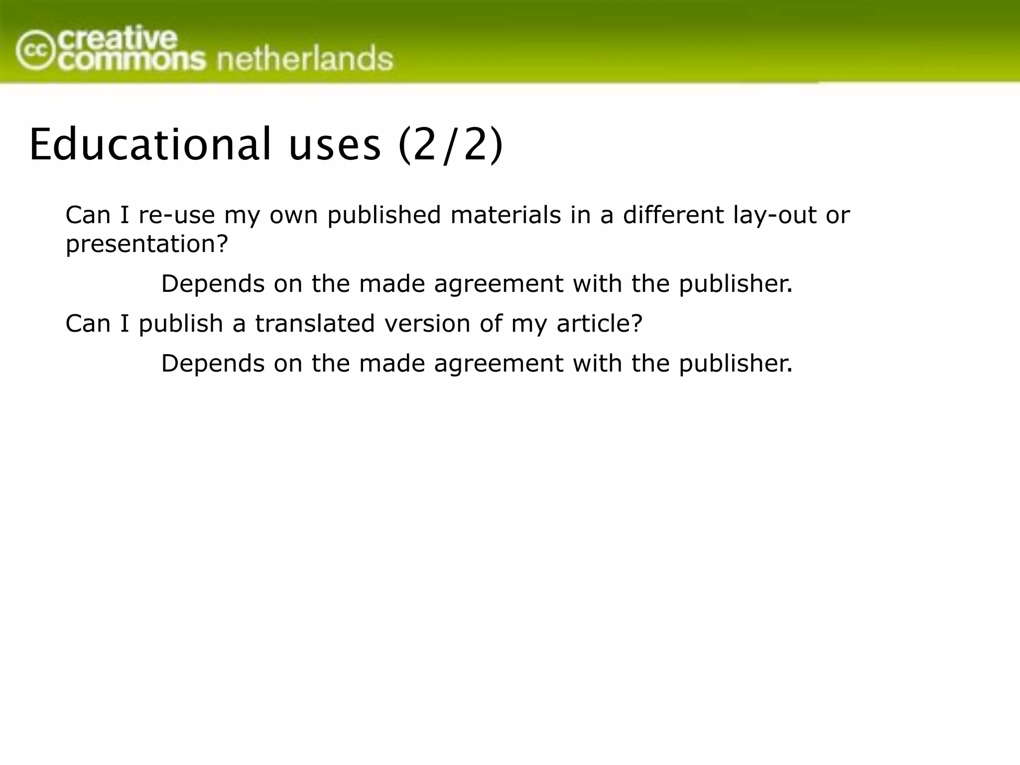 Educational uses (2/2)
 Can I re-use my own published materials in a different lay-out or
 presentation?
         Depends on the made agreement with the publisher.
 Can I publish a translated version of my article?
         Depends on the made agreement with the publisher.
 