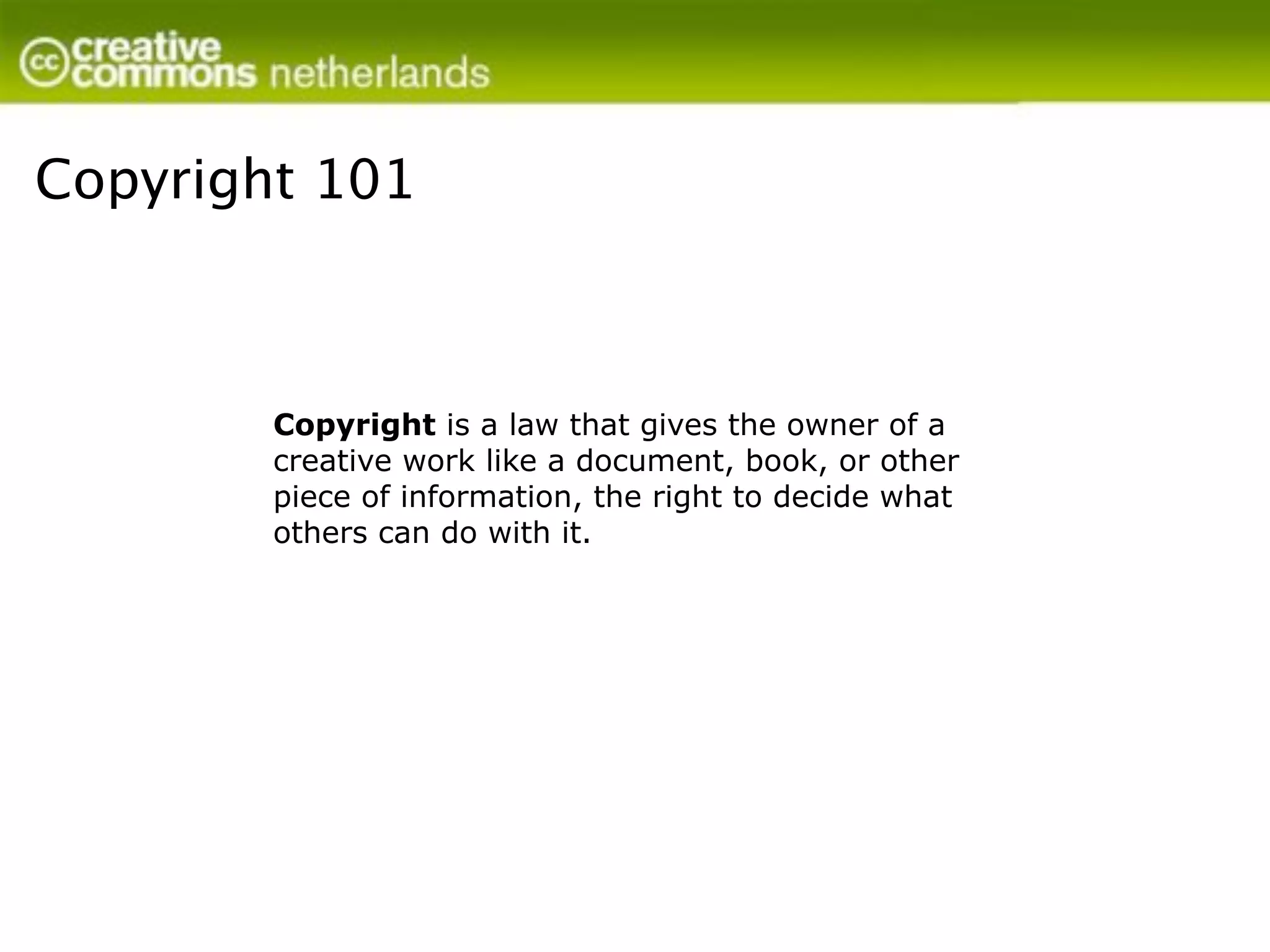 Copyright 101



        Copyright is a law that gives the owner of a
        creative work like a document, book, or other
        piece of information, the right to decide what
        others can do with it.
 