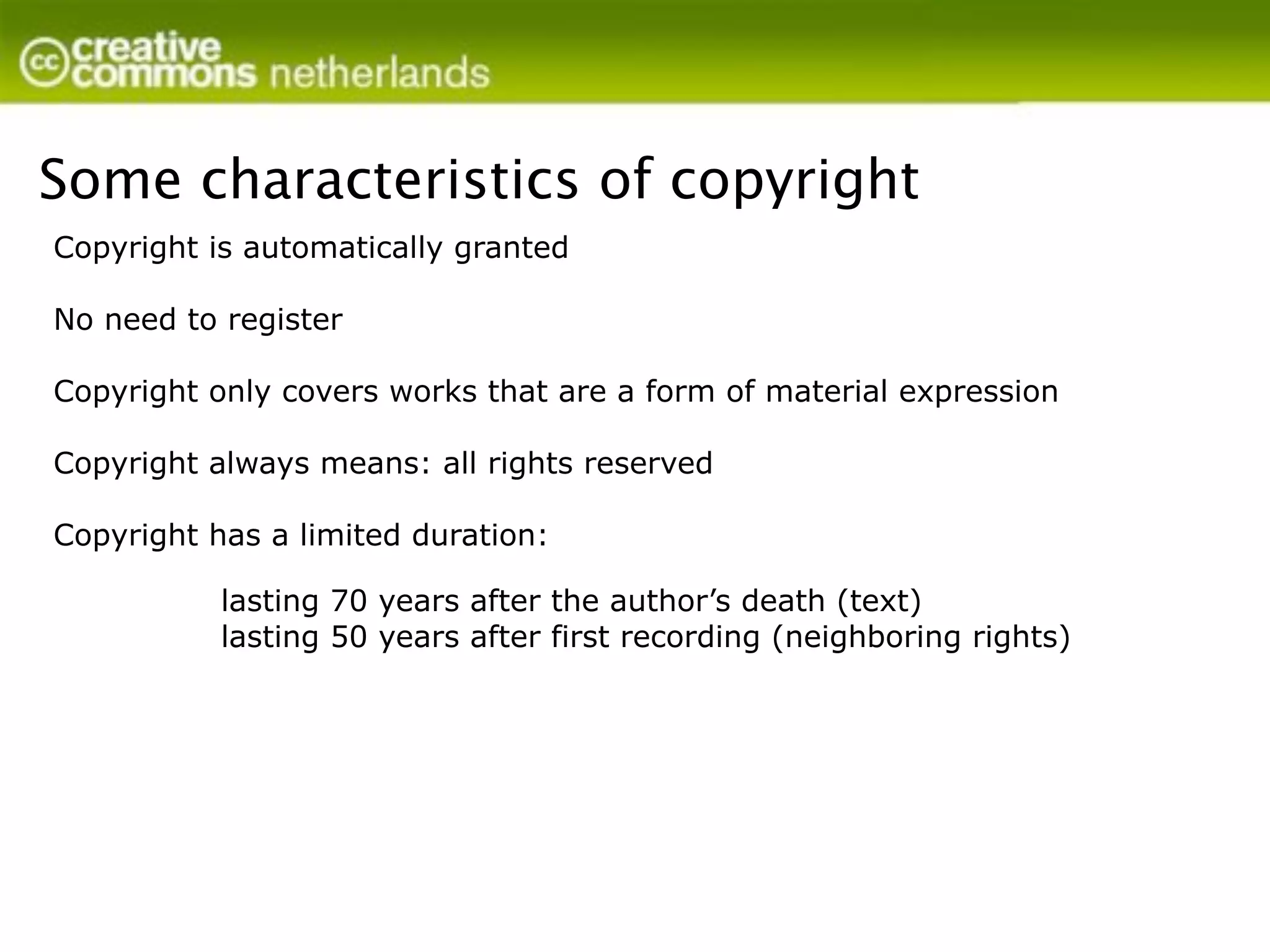 Some characteristics of copyright
Copyright is automatically granted

No need to register

Copyright only covers works that are a form of material expression

Copyright always means: all rights reserved

Copyright has a limited duration:

           lasting 70 years after the author’s death (text)
           lasting 50 years after first recording (neighboring rights)
 